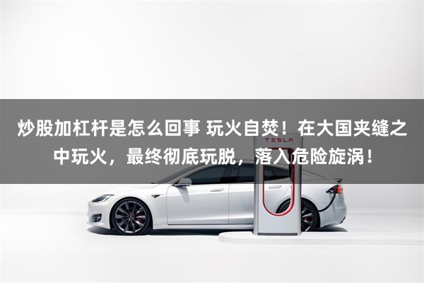 炒股加杠杆是怎么回事 玩火自焚！在大国夹缝之中玩火，最终彻底玩脱，落入危险旋涡！