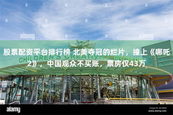 股票配资平台排行榜 北美夺冠的烂片，撞上《哪吒2》，中国观众不买账，票房仅43万