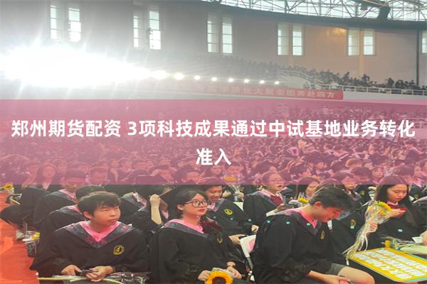 郑州期货配资 3项科技成果通过中试基地业务转化准入